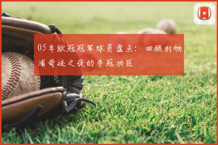 05年欧冠冠军球员盘点：回顾利物浦奇迹之夜的夺冠功臣