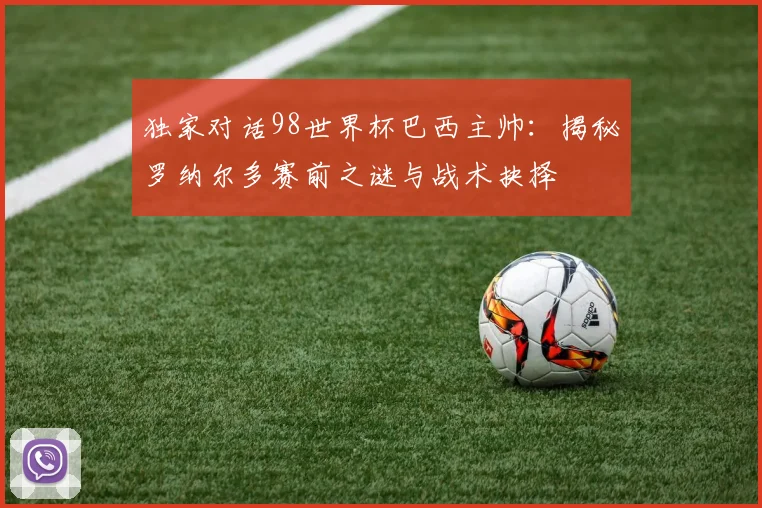 独家对话98世界杯巴西主帅：揭秘罗纳尔多赛前之谜与战术抉择
