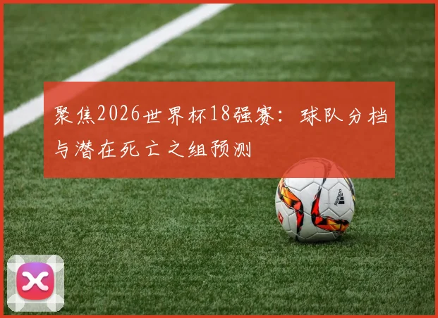 聚焦2026世界杯18强赛:球队分档与潜在死亡之组预测