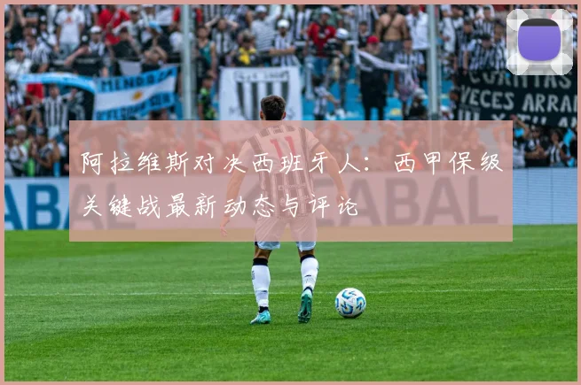 阿拉维斯对决西班牙人：西甲保级关键战最新动态与评论