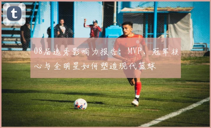 08届选秀影响力报告：MVP、冠军核心与全明星如何塑造现代篮球