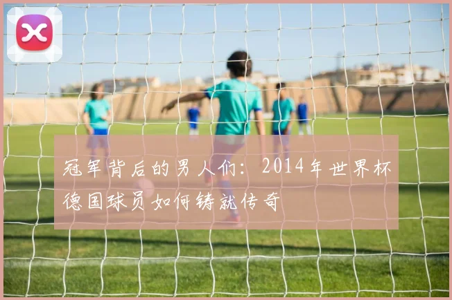 冠军背后的男人们:2014年世界杯德国球员如何铸就传奇