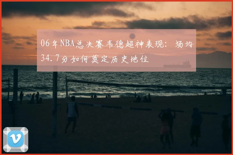 06年NBA总决赛韦德超神表现：场均34.7分如何奠定历史地位