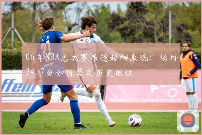 06年NBA总决赛韦德超神表现：场均34.7分如何奠定历史地位