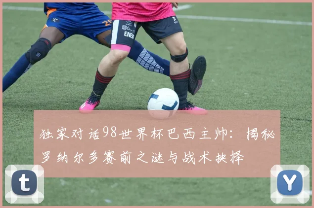 独家对话98世界杯巴西主帅:揭秘罗纳尔多赛前之谜与战术抉择