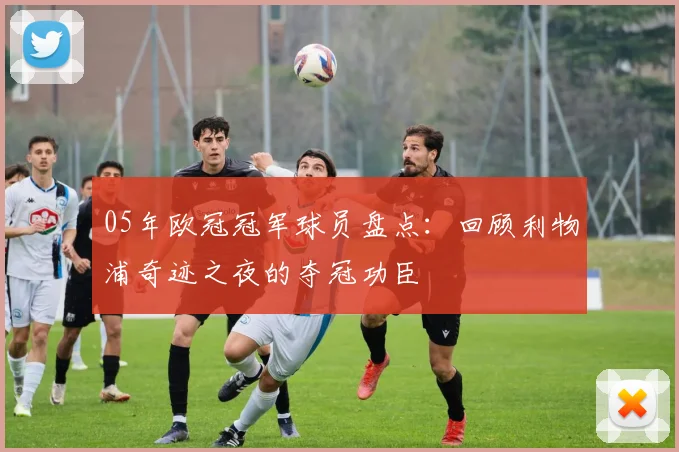 05年欧冠冠军球员盘点：回顾利物浦奇迹之夜的夺冠功臣