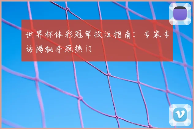 世界杯体彩冠军投注指南：专家专访揭秘夺冠热门