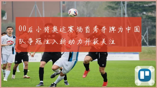 00后小将奥运赛场首秀夺牌为中国队争冠注入新动力并获关注