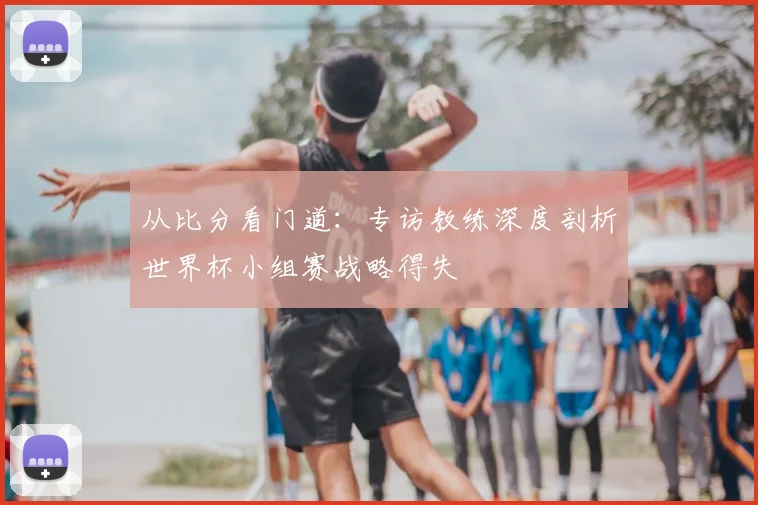 从比分看门道：专访教练深度剖析世界杯小组赛战略得失