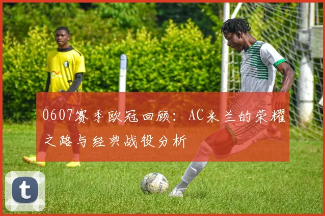 0607赛季欧冠回顾：AC米兰的荣耀之路与经典战役分析