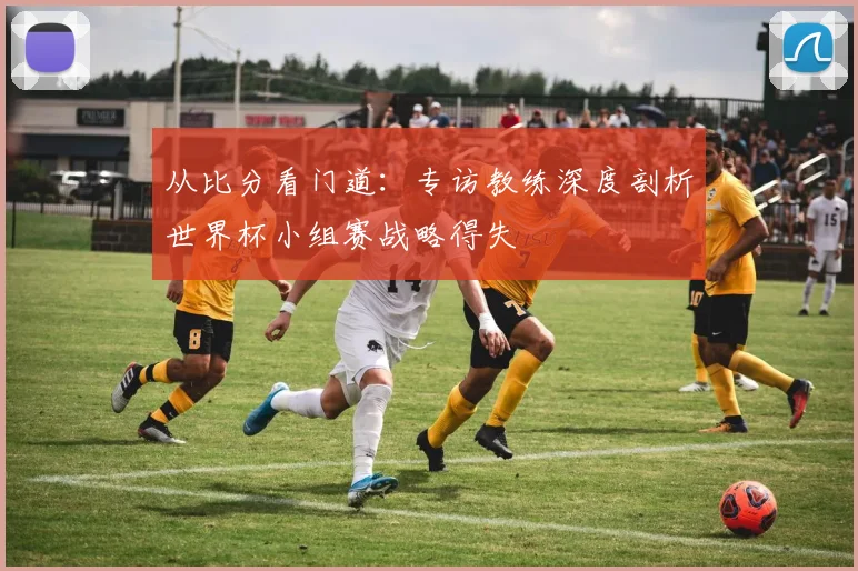 从比分看门道：专访教练深度剖析世界杯小组赛战略得失