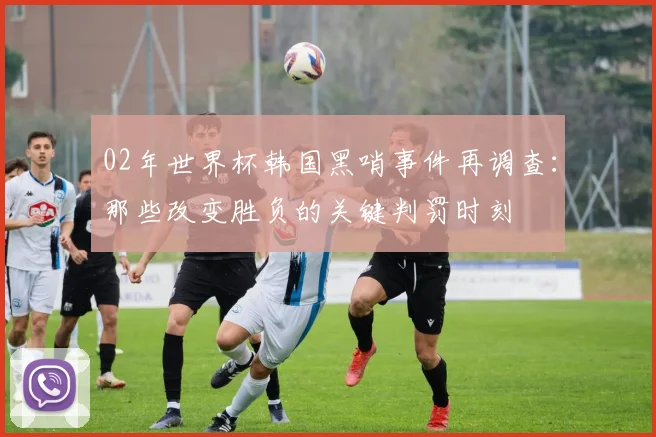 02年世界杯韩国黑哨事件再调查：那些改变胜负的关键判罚时刻