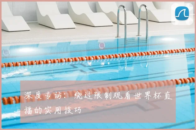 深度专访：绕过限制观看世界杯直播的实用技巧