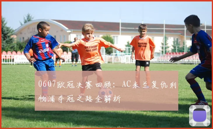 0607欧冠决赛回顾：AC米兰复仇利物浦夺冠之路全解析