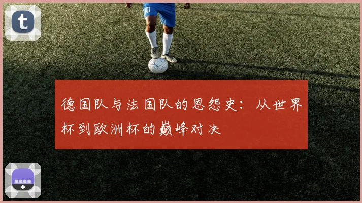 德国队与法国队的恩怨史:从世界杯到欧洲杯的巅峰对决